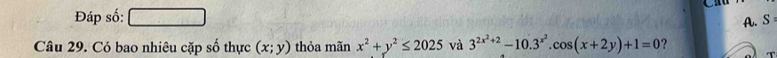 Đáp số:
A. S 
Câu 29. Có bao nhiêu cặp số thực (x;y) thỏa mãn x^2+y^2≤ 2025 và 3^(2x^2)+2-10.3^(x^2).cos (x+2y)+1=0 ?
T