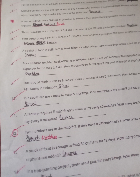If three candles cost Php 23.00, how many candles can be bought with Php 115 9 a 
3 A house contractor has enough money to pay 8 workers for 15 days. If he adds 4 more workers to finish 
a job, how many days can he pay them at the same rate? 
A jeeprey driver uses 36 liters of gasoline in 4 weeks. How many liters of gassline can he use in 9
weeks? 
_ 
5 Three numbers are in the ratio 2:3:4 and their sum is 126. What is the largest number?_ 
B Four equal pumps can fill a tank in 45 minutes. How long will 8 pumps of the same kind fill the t 
Réteecs 
A basket of food is sufficient to feed 40 persons for 3 days. How many days would it last for 3
B. _Four children decided to give their grandmother a gift for her 70^(th) birthday. They decided to 
expenses in the ratio 2:3:4:5. How much will each one pay if the cost of the gift is Php 1,4
_ 
9. _The ratio of Math books to Science books in a class is 8 to 5. how many Math books ar
245 books in Science? 
18. In a zoo there are 2 lions to every 5 monkeys. How many lions are there if the zoo h 
11. _A factory requires 5 machines to make a toy every 40 minutes. How many woul 
toy every 8 minutes? 
12. Two numbers are in the ratio 5:2. If they have a difference of 21, what is the s 
13._ A stock of food is enough to feed 30 orphans for 12 days. How many days
orphans are added? 
_ 
14. In a tree-planting project, there are 4 girls for every 3 bags. How many 
at s