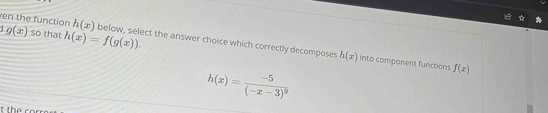 g(x) so that h(x)=f(g(x)). 
en the function h(x) below, select the answer choice which correctly decomposes
h(x) into component functions f(x)
h(x)=frac -5(-x-3)^9