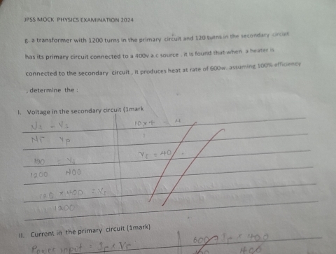 JPSS MOCK PHYSICS EXAMINATION 2024 
g. a transformer with 1200 turns in the primary circuit and 120 turns in the secondary circut 
has its primary circuit connected to a 400v a.c source , it is found that when a heater is 
connected to the secondary circuit , it produces heat at rate of 600w. assuming 100% efficience 
, determine the : 
l. Voltage in the secondary circuit (1mark 
II. Current in the primary circuit (1mark)