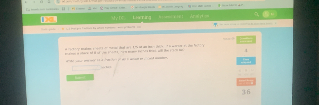 6/multply tractic 
' ' hesedu com bookmarks F Classes Play Gimkuti - Enter isl - Googie Search = DLL. | Math, Languag Cool Math Games Sinow Rider 30 P 
Da Learning Assessment Analytics 
My IXL 
Sixtn grade L. 3 Multiply fractions by whole numbers: word problems _;;? You have prises to reveal! Go to your sems hoard. X 
Video ① 
A factory makes sheets of metal that are 1/5 of an inch thick. If a worker at the factory 
makes a stack of 8 of the sheets, how many inches thick will the stack be? 
4 
Write your answer as a fraction or as a whole or mixed number. 
Time 
d
inches
14
Submit 
—
36