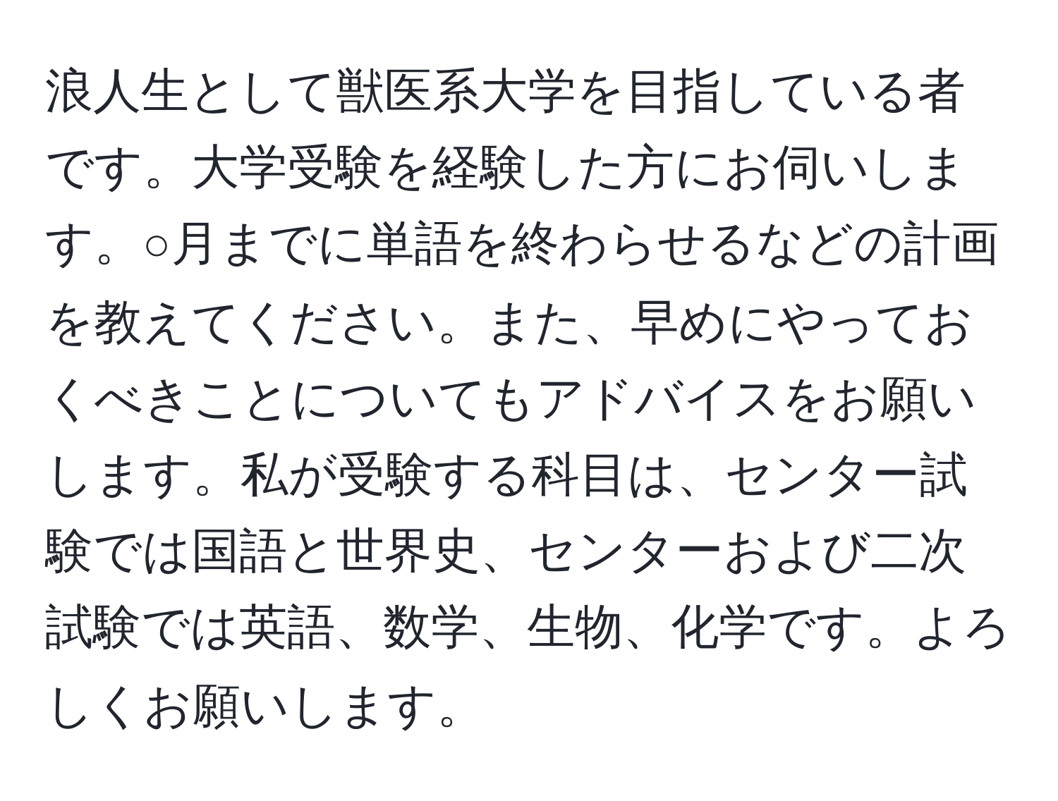 浪人生として獣医系大学を目指している者です。大学受験を経験した方にお伺いします。○月までに単語を終わらせるなどの計画を教えてください。また、早めにやっておくべきことについてもアドバイスをお願いします。私が受験する科目は、センター試験では国語と世界史、センターおよび二次試験では英語、数学、生物、化学です。よろしくお願いします。