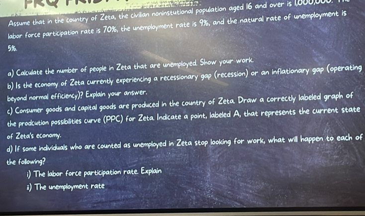 Assume that in the country of Zeta, the civilian noninstutional population aged 16 and over is 1,000,000
labor force participation rate is 70%, the unemployment rate is 9%, and the natural rate of unemployment is
5%. 
a) Calculate the number of people in Zeta that are unemployed. Show your work. 
b) Is the economy of Zeta currently experiencing a recessionary gap (recession) or an inflationary gap (operating 
beyond normal efficiency)? Explain your answer. 
c) Consumer goods and capital goods are produced in the country of Zeta. Draw a correctly labeled graph of 
the prodcution possibilities curve (PPC) for Zeta. Indicate a point, labeled A, that represents the current state 
of Zeta's economy. 
d) If some individuals who are counted as unemployed in Zeta stop looking for work, what will happen to each of 
the following? 
i) The labor force participation rate. Explain 
ii) The unemployment rate