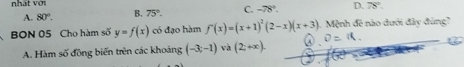 nhất với
A. 80°.
B. 75°.
C. -78°.
D. 78°. 
BON 05 Cho hàm số y=f(x) có đạo hàm f'(x)=(x+1)^2(2-x)(x+3). Mệnh đê nào dưới đây đúng?
A. Hàm số đồng biến trên các khoảng (-3;-1) và (2;+∈fty ).