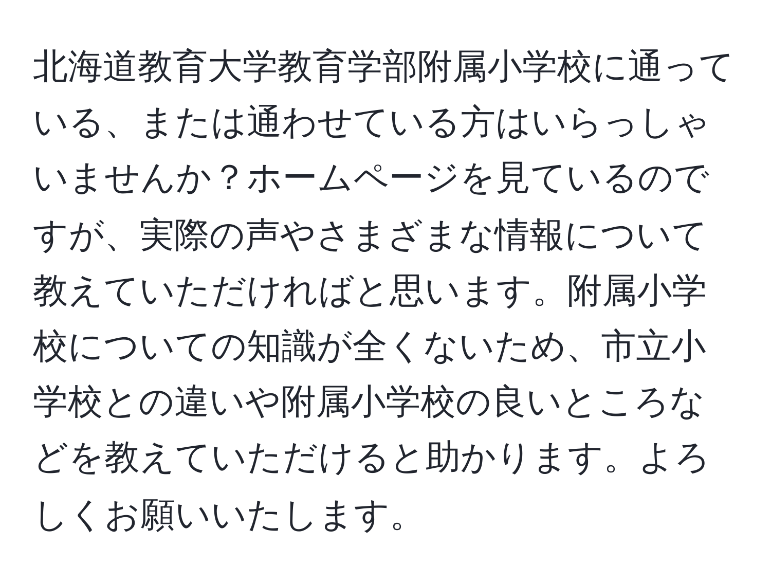 北海道教育大学教育学部附属小学校に通っている、または通わせている方はいらっしゃいませんか？ホームページを見ているのですが、実際の声やさまざまな情報について教えていただければと思います。附属小学校についての知識が全くないため、市立小学校との違いや附属小学校の良いところなどを教えていただけると助かります。よろしくお願いいたします。