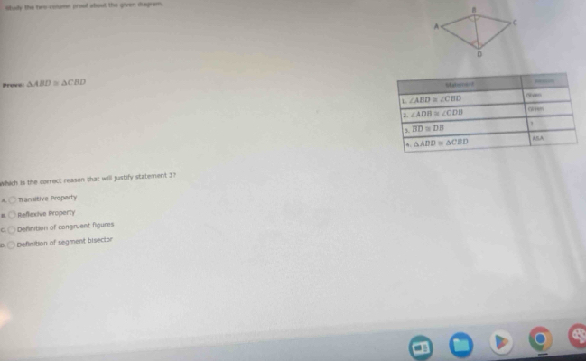 study the two-column proof about the given diagram.
Prove: △ ABD≌ △ CBD
Which is the correct reason that will justify statement 3?
A. O Transitive Property
B Refexive Property
Definition of congruent figures
n Definition of segment bisector