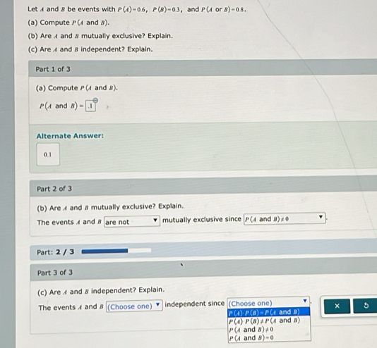 Let A and # be events with P(A)=0.6, P(B)=0.3 ， and P(A B)-0.8. 
(a) Compute P(A and B).
(b) Are and & mutually exclusive? Explain.
(c) Are ィ and 8 independent? Explain.
Part 1 of 3
(a) Compute PU and B).
P(Aat B)=1.1
Alternate Answer:
0.1
Part 2 of 3
(b) Are 1 and # mutually exclusive? Explain.
The events A and # are not mutually exclusive since P(4 and 8)≠0
Part: 2 / 3
Part 3 of 3
(c) Are and # independent? Explain.
The events 4 and 8 (Choose one) independent since (Choose one) × 5
P(4) P(8)=P(4 and 8)
P(A)P(B)!= P(A and 8)
P(A and B)!= 0
P(A and B)=0