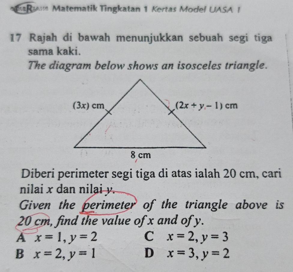 Matematik Tingkatan 1 Kertas Model UASA 1
17 Rajah di bawah menunjukkan sebuah segi tiga
sama kaki.
The diagram below shows an isosceles triangle.
Diberi perimeter segi tiga di atas ialah 20 cm, cari
nilai x dan nilai y.
Given the perimeter of the triangle above is
20 cm, find the value of x and of y.
A x=1,y=2
C x=2,y=3
B x=2,y=1
D x=3,y=2