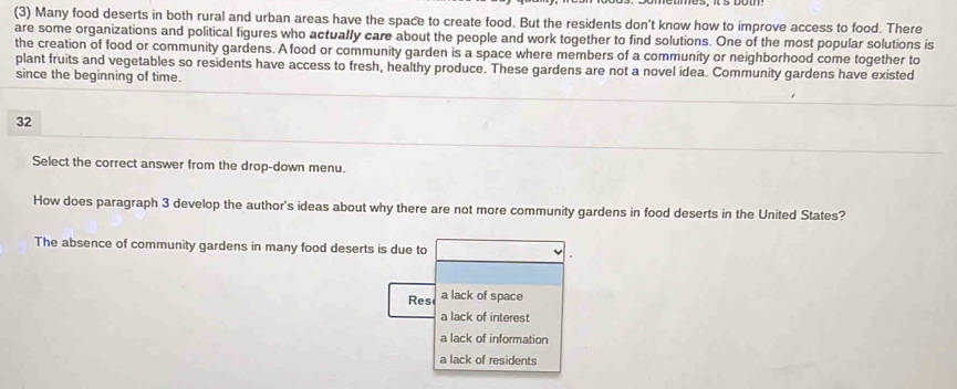 (3) Many food deserts in both rural and urban areas have the space to create food. But the residents don't know how to improve access to food. There
are some organizations and political figures who actually care about the people and work together to find solutions. One of the most popular solutions is
the creation of food or community gardens. A food or community garden is a space where members of a community or neighborhood come together to
plant fruits and vegetables so residents have access to fresh, healthy produce. These gardens are not a novel idea. Community gardens have existed
since the beginning of time.
32
Select the correct answer from the drop-down menu.
How does paragraph 3 develop the author's ideas about why there are not more community gardens in food deserts in the United States?
The absence of community gardens in many food deserts is due to
Res a lack of space
a lack of interest
a lack of information
a lack of residents