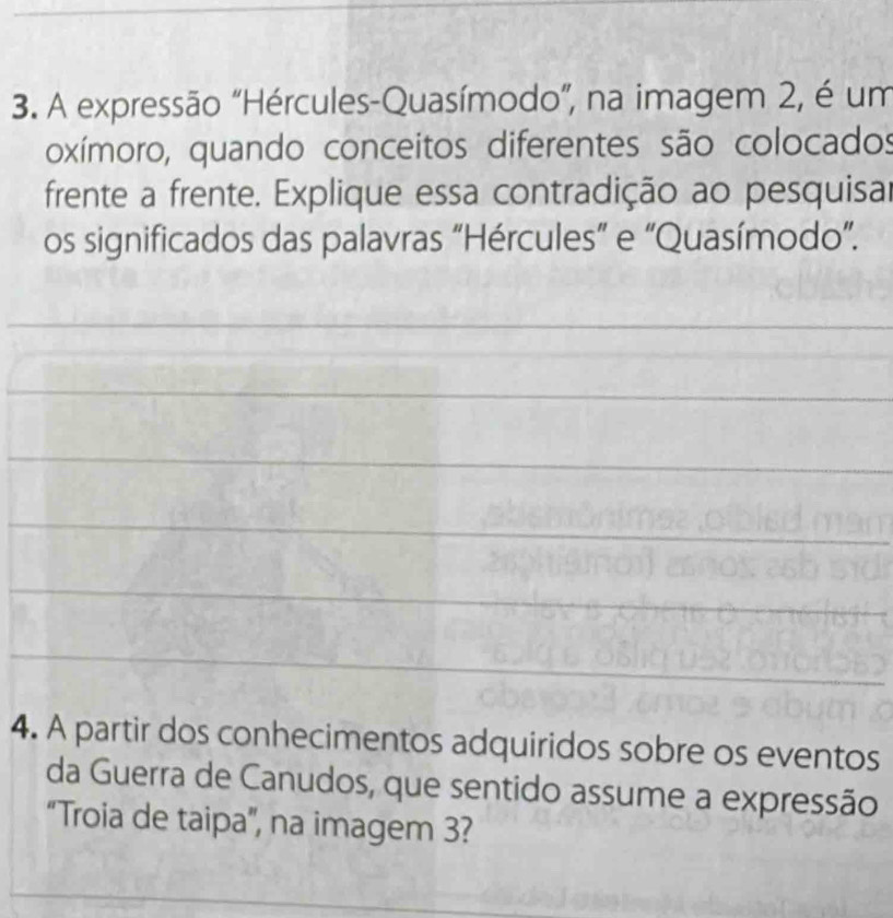 A expressão “Hércules-Quasímodo”, na imagem 2, é um 
oxímoro, quando conceitos diferentes são colocados 
frente a frente. Explique essa contradição ao pesquisar 
os significados das palavras “Hércules” e “Quasímodo”. 
4. A partir dos conhecimentos adquiridos sobre os eventos 
da Guerra de Canudos, que sentido assume a expressão 
“Troia de taipa”, na imagem 3?