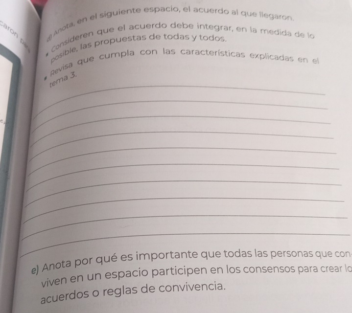 Anota, en el siguiente espacio, el acuerdo al que llegaron. 
aron pa 
* Consideren que el acuerdo debe integrar, en la medida de lo 
posible, las propuestas de todas y todos. 
Revisa que cumpla con las características explicadas en el 
_ 
tema 3. 
C 
_ 
_ 
_ 
_ 
_ 
_ 
_ 
_ 
_ 
e) Anota por qué es importante que todas las personas que con 
viven en un espacio participen en los consensos para crear lo 
acuerdos o reglas de convivencia.