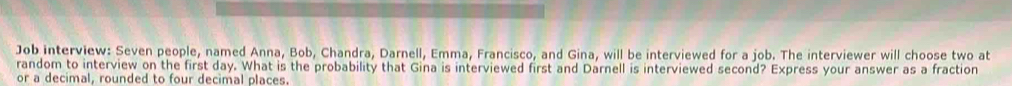 Job interview: Seven people, named Anna, Bob, Chandra, Darnell, Emma, Francisco, and Gina, will be interviewed for a job. The interviewer will choose two at 
random to interview on the first day. What is the probability that Gina is interviewed first and Darnell is interviewed second? Express your answer as a fraction 
or a decimal, rounded to four decimal places.