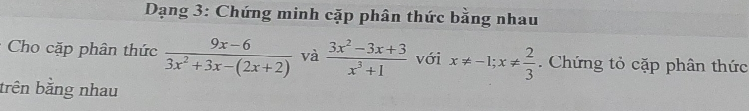 Dạng 3: Chứng minh cặp phân thức bằng nhau
Cho cặp phân thức  (9x-6)/3x^2+3x-(2x+2)  và  (3x^2-3x+3)/x^3+1  với x!= -1; x!=  2/3 . Chứng tỏ cặp phân thức
trên bằng nhau