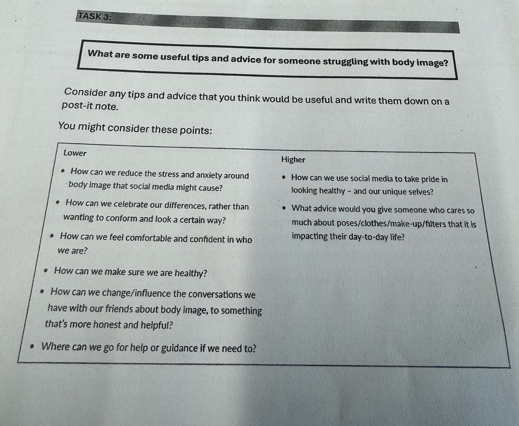 TASK 3
What are some useful tips and advice for someone struggling with body image?
Consider any tips and advice that you think would be useful and write them down on a
post-it note.
You might consider these points:
Lower
Higher
How can we reduce the stress and anxiety around How can we use social media to take pride in
body image that social media might cause? looking healthy - and our unique selves?
How can we celebrate our differences, rather than What advice would you give someone who cares so
wanting to conform and look a certain way? much about poses/clothes/make-up/filters that it is
How can we feel comfortable and confident in who impacting their day-to-day life?
we are?
How can we make sure we are healthy?
How can we change/influence the conversations we
have with our friends about body image, to something
that's more honest and helpful?
Where can we go for help or guidance if we need to?