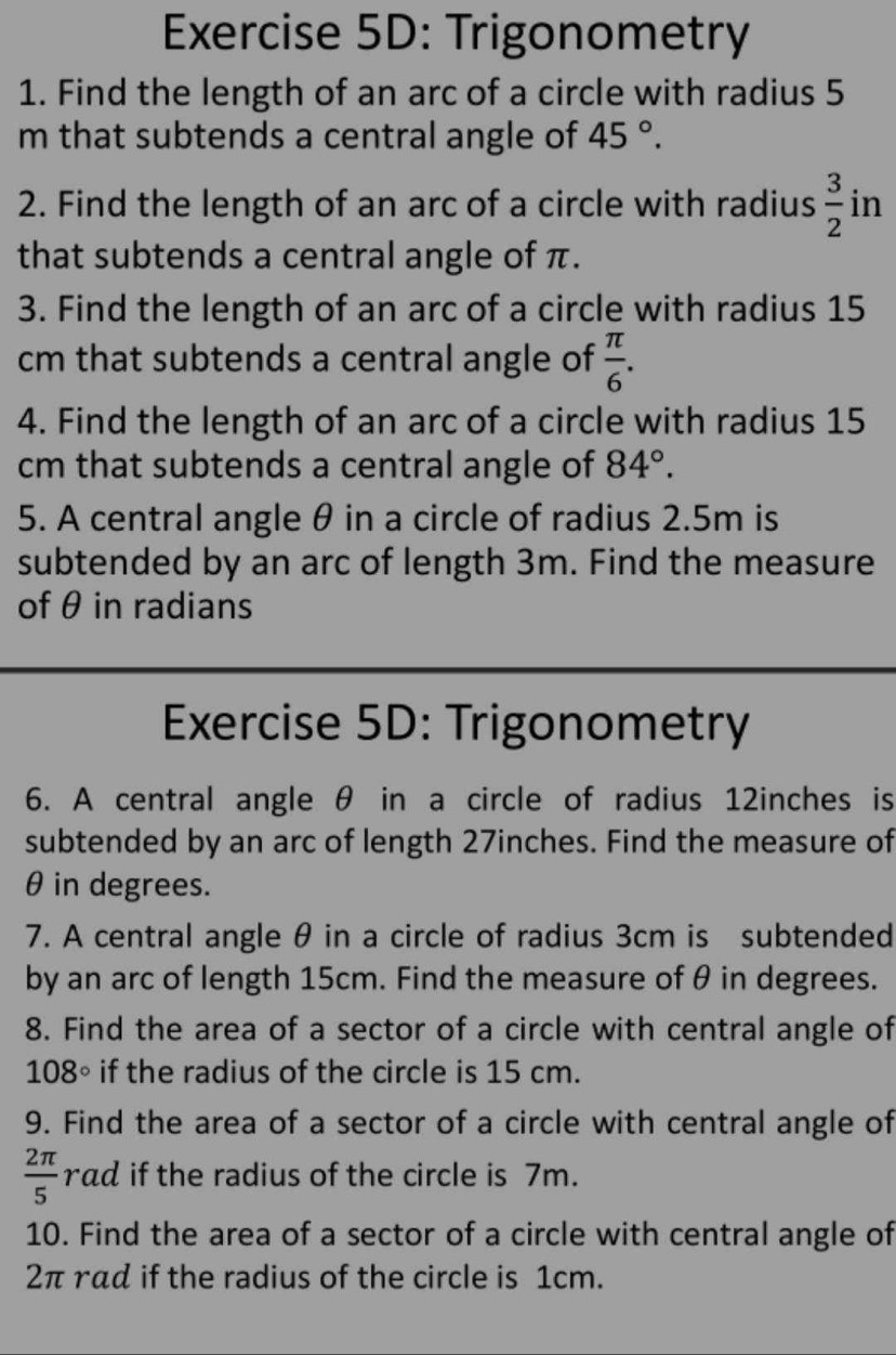 Trigonometry 
1. Find the length of an arc of a circle with radius 5
m that subtends a central angle of 45°. 
2. Find the length of an arc of a circle with radius  3/2  in 
that subtends a central angle of π. 
3. Find the length of an arc of a circle with radius 15
cm that subtends a central angle of  π /6 . 
4. Find the length of an arc of a circle with radius 15
cm that subtends a central angle of 84°. 
5. A central angle θ in a circle of radius 2.5m is 
subtended by an arc of length 3m. Find the measure 
of θ in radians 
Exercise 5D: Trigonometry 
6. A central angle θ in a circle of radius 12inches is 
subtended by an arc of length 27inches. Find the measure of
θ in degrees. 
7. A central angle θ in a circle of radius 3cm is subtended 
by an arc of length 15cm. Find the measure of θ in degrees. 
8. Find the area of a sector of a circle with central angle of
108° if the radius of the circle is 15 cm. 
9. Find the area of a sector of a circle with central angle of
 2π /5 rad if the radius of the circle is 7m. 
10. Find the area of a sector of a circle with central angle of
2π rad if the radius of the circle is 1cm.