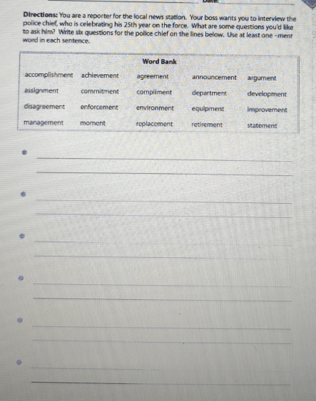Directions: You are a reporter for the local news station. Your boss wants you to interview the 
police chief, who is celebrating his 25th year on the force. What are some questions you'd like 
to ask him? Write six questions for the police chief on the lines below. Use at least one -menn 
word in each sentence. 
_ 
_ 
_ 
_ 
_ 
_ 
_ 
_ 
_ 
_ 
_ 
_ 
_