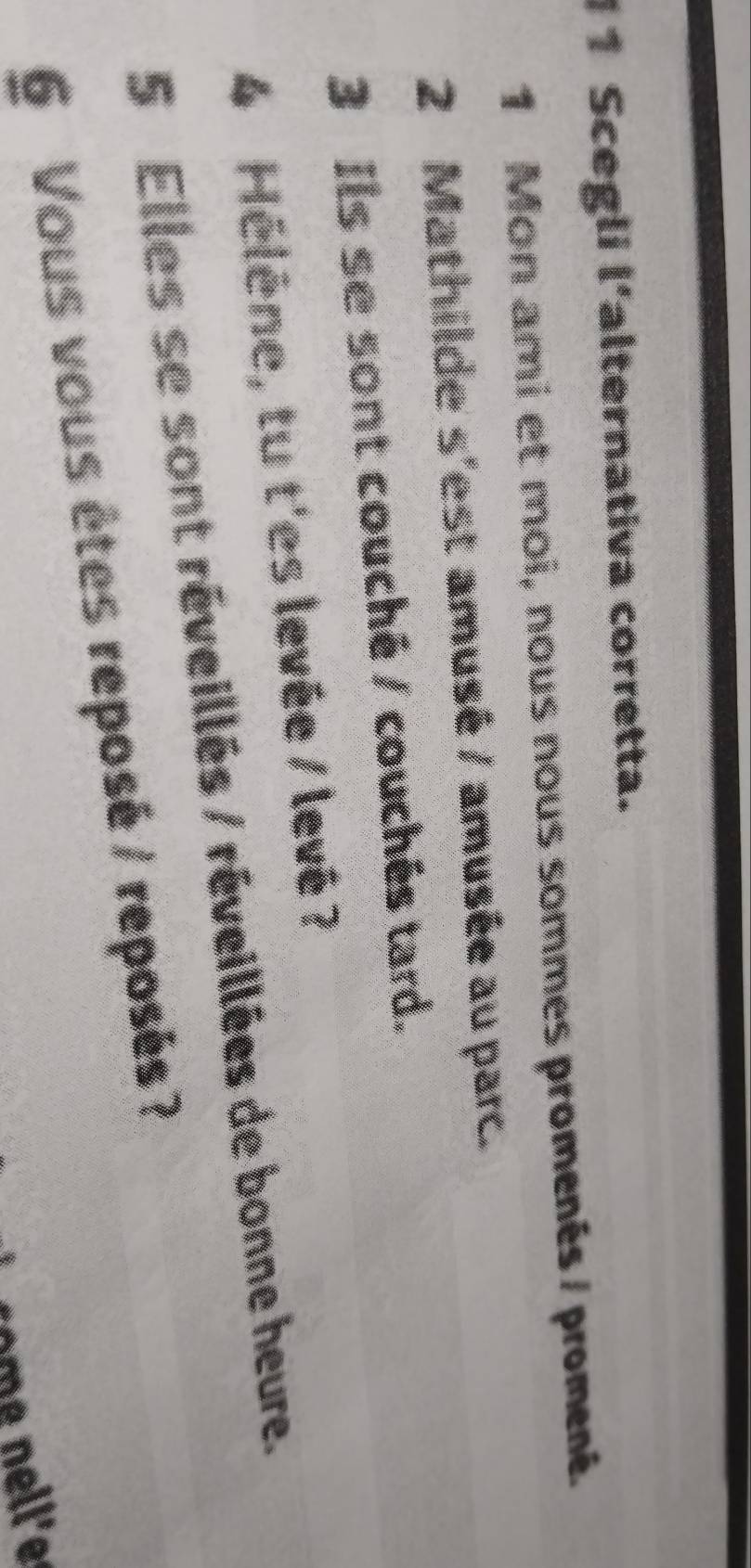 Scegli l’alternativa corretta. 
1 Mon ami et moi, nous nous sommes promenés / promené. 
2 Mathilde s'est amusé / amusée au parc. 
3 Ils se sont couché / couchés tard. 
4 Héléne, tu t'es levée / levé ? 
5 Elles se sont réveillés / réveillées de bonne heure. 
§ Vous vous êtes reposé / reposés? 
om ne l l 'e