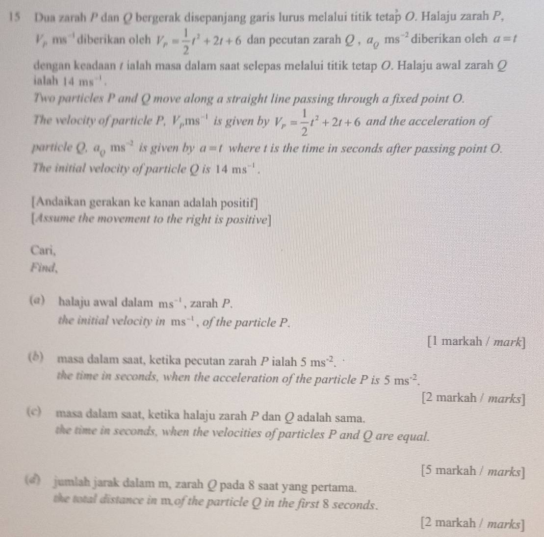 Dua zarah P dan Q bergerak disepanjang garis lurus melalui titik tetap O. Halaju zarah P,
V_pms^(-1) diberikan oleh V_p= 1/2 t^2+2t+6 dan pecutan zarah Q,a_Qms^(-2) diberikan oleh a=t
dengan keadaan / ialah masa dalam saat selepas melalui titik tetap O. Halaju awal zarah Q
ialah 14ms^(-1).
Two particles P and Q move along a straight line passing through a fixed point O.
The velocity of particle P, V_pms^(-1) is given by V_P= 1/2 t^2+2t+6 and the acceleration of
particle Q.a_0ms^(-2) is given by a=t where t is the time in seconds after passing point O.
The initial velocity of particle Q is 14ms^(-1).
[Andaikan gerakan ke kanan adalah positif]
[Assume the movement to the right is positive]
Cari,
Find,
(@) halaju awal dalam ms^(-1) , zarah P.
the initial velocity in ms^(-1) , of the particle P.
[1 markah / mark]
() masa dalam saat, ketika pecutan zarah P ialah 5ms^(-2).
the time in seconds, when the acceleration of the particle P is 5ms^(-2).
[2 markah / marks]
c) masa dalam saat, ketika halaju zarah P dan Q adalah sama.
the time in seconds, when the velocities of particles P and Q are equal.
[5 markah / marks]
() jumlah jarak dalam m, zarah Q pada 8 saat yang pertama.
the total distance in w. of the particle Q in the first 8 seconds.
[2 markah / marks]