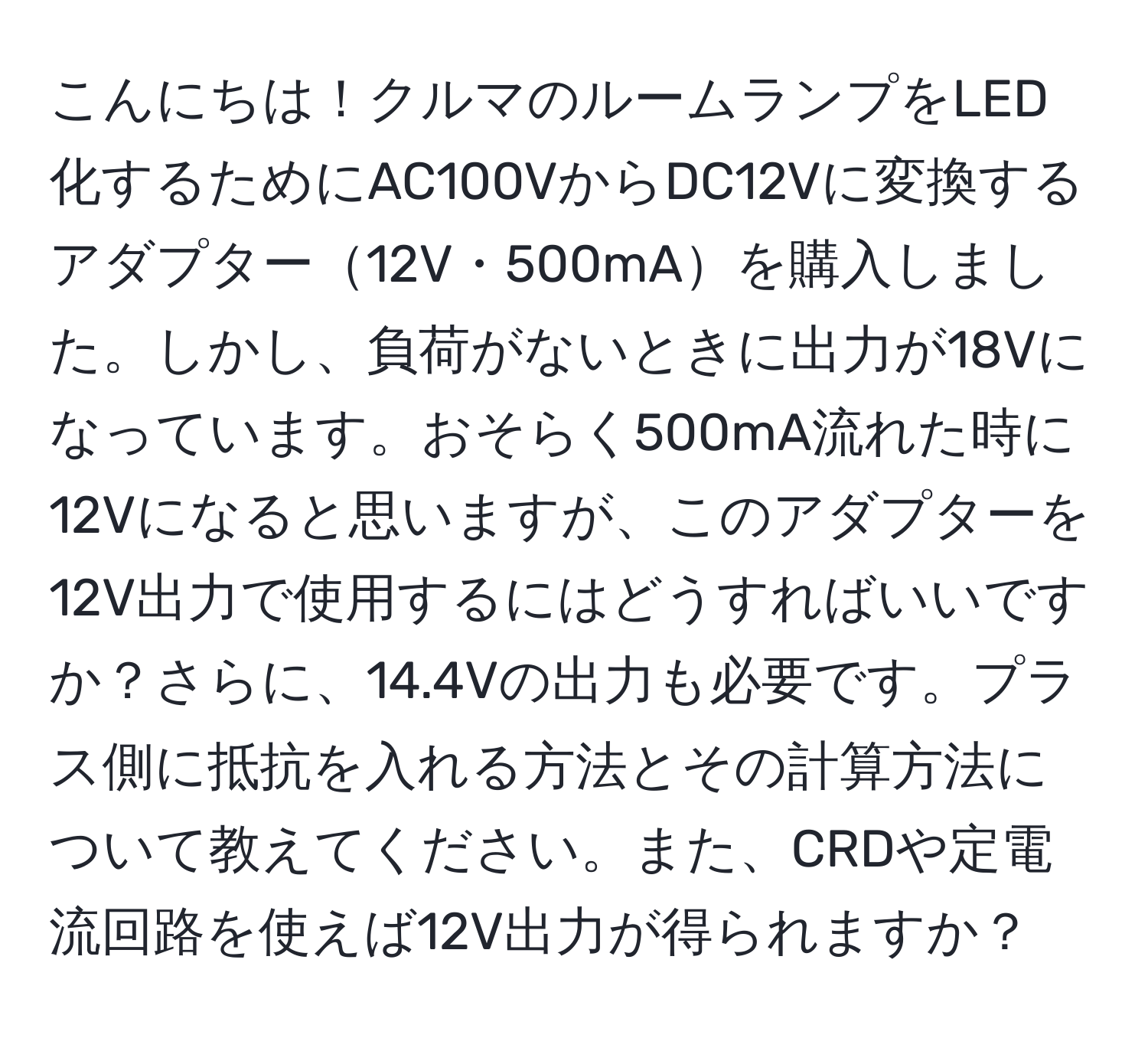 こんにちは！クルマのルームランプをLED化するためにAC100VからDC12Vに変換するアダプター12V・500mAを購入しました。しかし、負荷がないときに出力が18Vになっています。おそらく500mA流れた時に12Vになると思いますが、このアダプターを12V出力で使用するにはどうすればいいですか？さらに、14.4Vの出力も必要です。プラス側に抵抗を入れる方法とその計算方法について教えてください。また、CRDや定電流回路を使えば12V出力が得られますか？