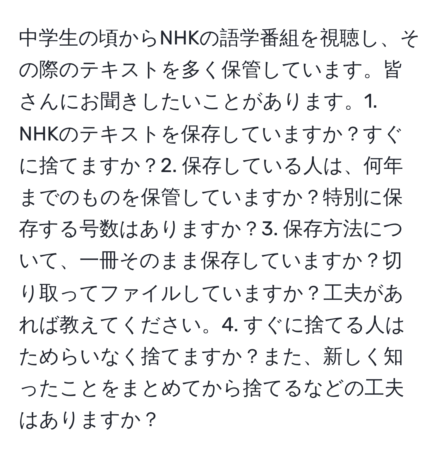 中学生の頃からNHKの語学番組を視聴し、その際のテキストを多く保管しています。皆さんにお聞きしたいことがあります。1. NHKのテキストを保存していますか？すぐに捨てますか？2. 保存している人は、何年までのものを保管していますか？特別に保存する号数はありますか？3. 保存方法について、一冊そのまま保存していますか？切り取ってファイルしていますか？工夫があれば教えてください。4. すぐに捨てる人はためらいなく捨てますか？また、新しく知ったことをまとめてから捨てるなどの工夫はありますか？