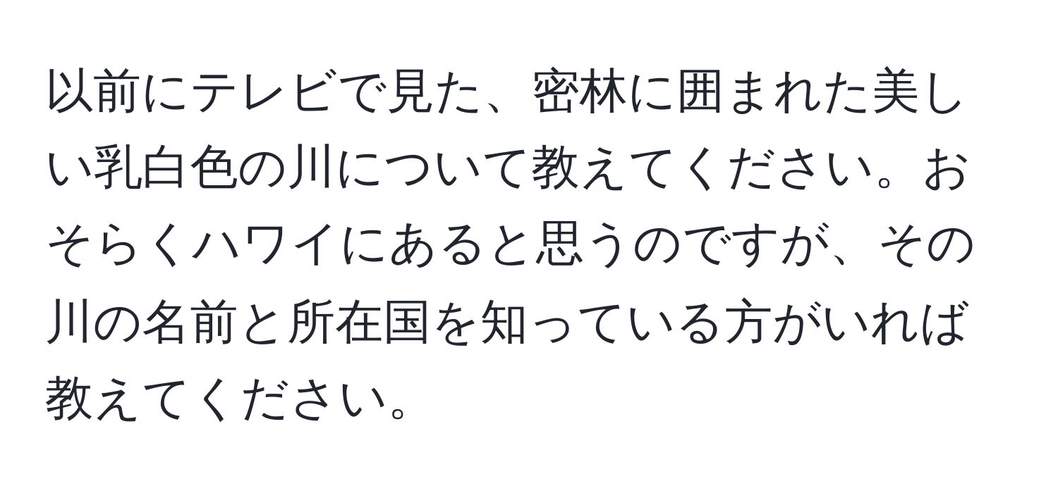 以前にテレビで見た、密林に囲まれた美しい乳白色の川について教えてください。おそらくハワイにあると思うのですが、その川の名前と所在国を知っている方がいれば教えてください。