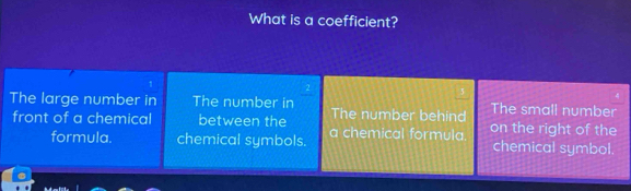 What is a coefficient?
4
The large number in The number in The number behind on the right of the The small number
front of a chemical between the a chemical formula. chemical symbol.
formula. chemical symbols.