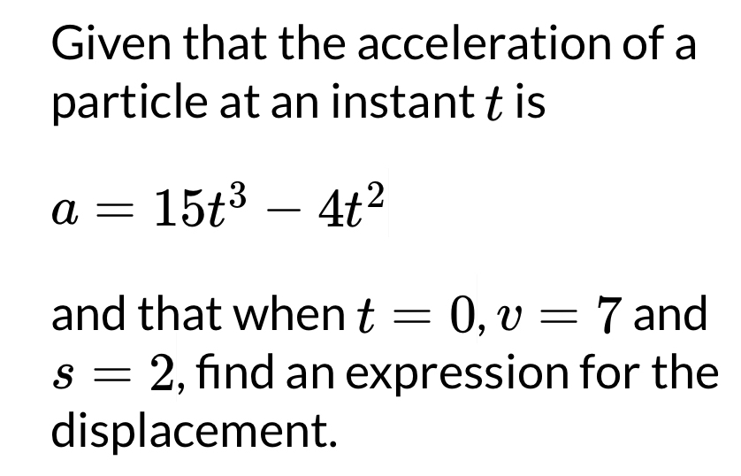 Given that the acceleration of a 
particle at an instant t is
a=15t^3-4t^2
and that when t=0, v=7 and
s=2 , find an expression for the 
displacement.