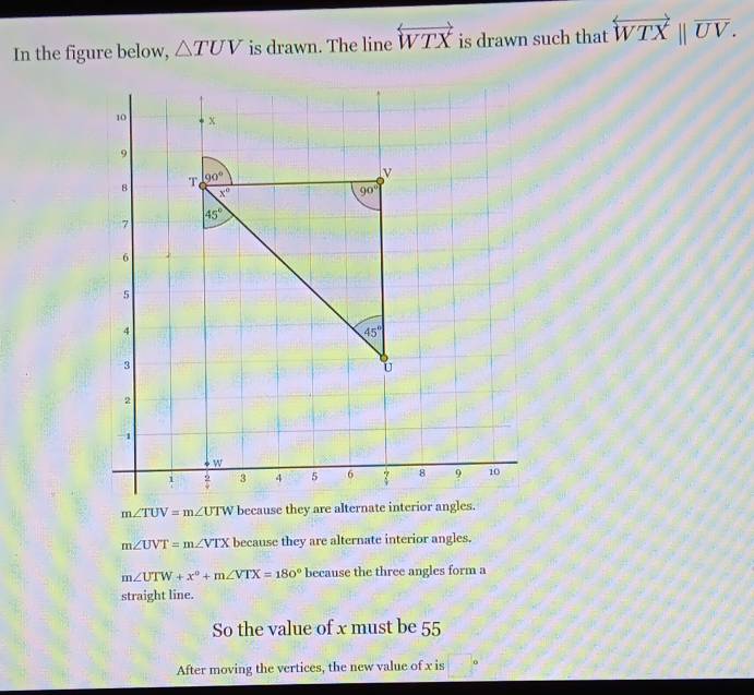 In the figure below, △ TUV is drawn. The line overleftrightarrow WTX is drawn such that overleftrightarrow WTXbeginvmatrix endvmatrix overline UV.
m∠ TUV=m∠ UTW because they a
m∠ UVT=m∠ VTX because they are alternate interior angles.
m∠ UTW+x°+m∠ VTX=180° because the three angles form a
straight line.
So the value of x must be 55
After moving the vertices, the new value of x is □°