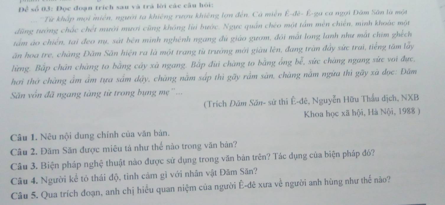 Đềể số 03: Đọc đoạn trích sau và trã lời các câu hỏi: 
... 'Từ khắp mọi miền, người ta khiêng rượu khiêng lợn đến. Cả miễn Ê-đê- Ê-ga ca ngợi Đăm Săn là một 
dũng tưởng chắc chết mười mươi cũng không lùi bước. Ngực quấn chéo một tấm mền chiến, minh khoác một 
tấm áo chiến, tai đeo nụ, sát bên mình nghênh ngang đủ giáo gươm, đôi mắt long lanh như mắt chim ghếch 
ăn hoa tre, chàng Đăm Săn hiện ra là một trang tù trưởng mới giàu lên, đang tràn đầy sức trai, tiếng tăm lấy 
lừng. Bắp chân chàng to bằng cây xà ngang. Bắp đùi chàng to bằng ổng bễ, sức chàng ngang sức voi đực, 
hơi thờ chàng ẩm ẩm tựa sắm dậy, chàng nằm sắp thì gãy rầm sàn, chàng nằm ngừa thì gãy xà dọc: Đăm 
Sn vốn đã ngang tàng từ trong bụng mẹ''... 
(Trích Đăm Săn- sử thi Ê-đê, Nguyễn Hữu Thấu dịch, NXB 
Khoa học xã hội, Hà Nội, 1988 ) 
Câu 1. Nêu nội dung chính của văn bản. 
Câu 2. Đăm Săn được miêu tả như thế nào trong văn bản? 
Câu 3. Biện pháp nghệ thuật nào được sử dụng trong văn bản trên? Tác dụng của biện pháp đó? 
Câu 4. Người kể tỏ thái độ, tình cảm gì với nhân vật Đăm Săn? 
Câu 5. Qua trích đoạn, anh chị hiểu quan niệm của người Ê-đê xưa về người anh hùng như thế nào?