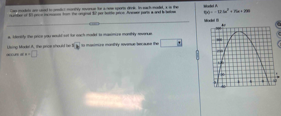 Two models are used to predict monthly revenue for a new sports drink. In each model, x is the Model A 
number of $1 -price increases from the original $2 per bottle price. Answer parts a and b below. f(x)=-12.5x^2+75x+200
Model B 
o 
a. Identify the price you would set for each model to maximize monthly revenue. 
Using Model A, the price should be S□ to maximize monthly revenue because the □ v
occurs at x=□.