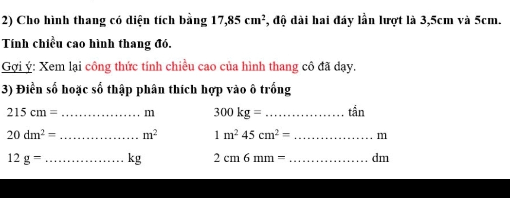 Cho hình thang có diện tích bằng 17,85cm^2 , độ dài hai đáy lần lượt là 3,5cm và 5cm. 
Tính chiều cao hình thang đó. 
Gợi ý: Xem lại công thức tính chiều cao của hình thang cô đã dạy. 
3) Điền số hoặc số thập phân thích hợp vào ô trống 
_ 215cm=
m
300kg= _ 
tấ n 
_ 20dm^2=
m^2
1m^245cm^2= _
m
12g= _
kg
_ 2cm6mm=
dm