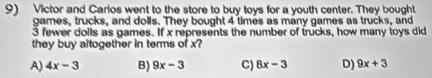 Victor and Carlos went to the store to buy toys for a youth center. They bought
games, trucks, and dolls. They bought 4 times as many games as trucks, and
3 fewer dolls as games. If x represents the number of trucks, how many toys did
they buy altogether in terms of x
A) 4x-3 B) 9x-3 C) 8x-3 D) 9x+3