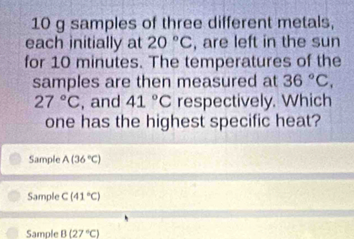 10 g samples of three different metals,
each initially at 20°C , are left in the sun
for 10 minutes. The temperatures of the
samples are then measured at 36°C,
27°C , and 41°C respectively. Which
one has the highest specific heat?
Sample A(36°C)
Sample C(41°C)
Sample B(27°C)