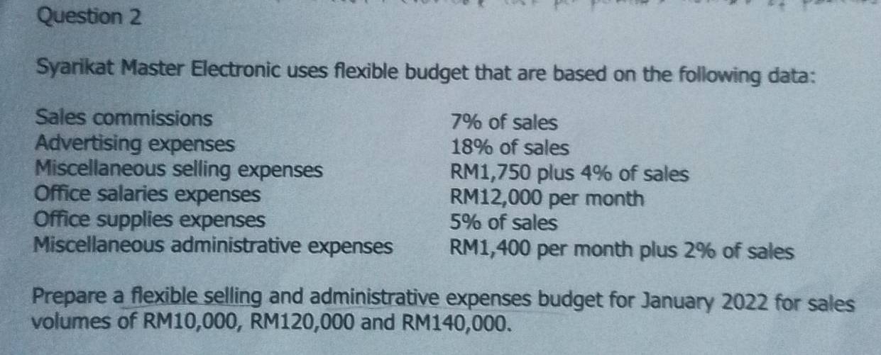 Syarikat Master Electronic uses flexible budget that are based on the following data: 
Sales commissions 7% of sales 
Advertising expenses 18% of sales 
Miscellaneous selling expenses RM1,750 plus 4% of sales 
Office salaries expenses RM12,000 per month
Office supplies expenses 5% of sales 
Miscellaneous administrative expenses RM1,400 per month plus 2% of sales 
Prepare a flexible selling and administrative expenses budget for January 2022 for sales 
volumes of RM10,000, RM120,000 and RM140,000.