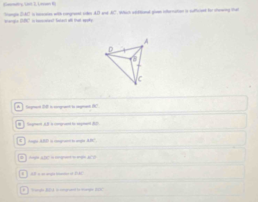 (Geomirtry, Unit 2, Lesson 6)
triangle DAC is isosceles with congruent sides AD and AC. Which additional given information is sufficient for showing that
briangle DBC ’ in isosceles? Select all that apply.
A Segment DB is congruent to segment BC.
B ] Segment A. B is congruent to segment BD
C Angle ABD is congruent to angle ABC
D Angle ADC is congruent to engln ACD
E , LB is as angle bisedior of DAC
F Trangle BDA is congruant to trangle BDC