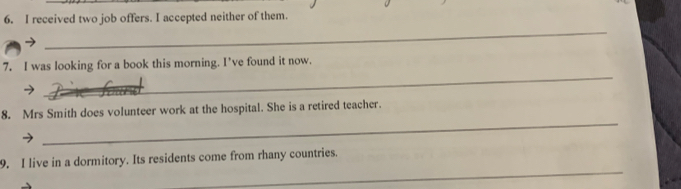 received two job offers. I accepted neither of them. 
_ 
_ 
7. I was looking for a book this morning. I've found it now. 
_ 
8. Mrs Smith does volunteer work at the hospital. She is a retired teacher. 
_ 
9. I live in a dormitory. Its residents come from rhany countries.