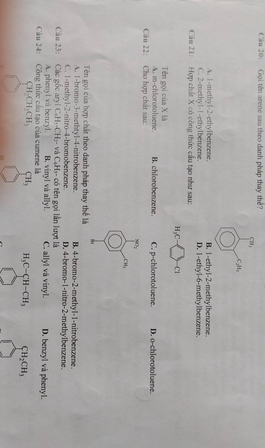 Gọi tên arene sau theo danh pháp thay thế?
CH_3 .C_2H_5
A. 1 -methyl- 2 -ethylbenzene. B. 1 -ethyl- 2 -methylbenzene.
C. 2 -methyl- 1 -ethylbenzene. D. 1 -ethyl- 6 -methylbenzene.
Câu 21: Hợp chất X có công thức cấu tạo như sau:
H_3C-□ -Cl
Tên gọi của X là
A. m-chlorotoluene. B. chlorobenzene. C. p-chlorotoluene. D. o-chlorotoluene.
Câu 22: Cho hợp chất sau:
frac (□)^(30)□^(c_circ) 
Br
Tên gọi của hợp chất theo danh pháp thay thế là
A. 1 -bromo -3 -methtyl -4 -nitrobenzene. B. 4 -bromo -2 -methyl -1 -nitrobenzene.
C. 1 -methyl- 2 -nitro- 4 -bromobenzene. D. 4 -bromo- 1 -nitro- 2 -methylbenzene.
Câu 23: Các 80° caryl C_6H_5-CH_2- và C_6H_5 - có tên gọi lần lượt là

A. phenyl và benzyl. B. vinyl và allyl. C. allyl và vinyl. D. benzyl và phenyl.
Câu 24: Công thức cầu tạo của cumene là
CH_2CH_2CH_3
CH_3
H_3C-CH-CH_3
CH_2CH_3
7 
D