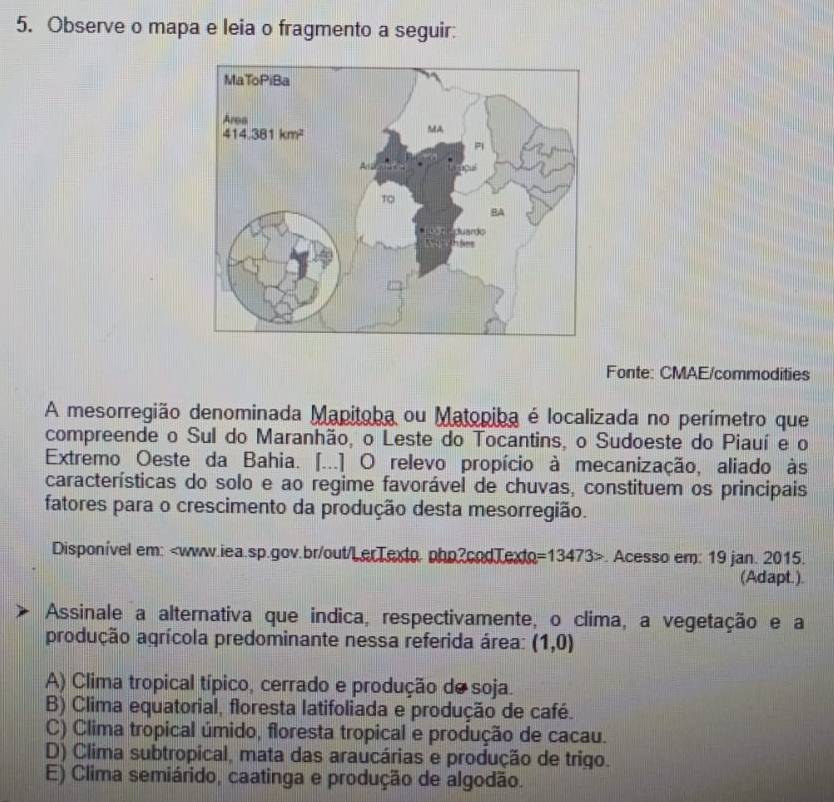 Observe o mapa e leia o fragmento a seguir:
Fonte: CMAE/commodities
A mesorregião denominada Mapitoba ou Matopiba é localizada no perímetro que
compreende o Sul do Maranhão, o Leste do Tocantins, o Sudoeste do Piauí e o
Extremo Oeste da Bahia. [...] O relevo propício à mecanização, aliado às
características do solo e ao regime favorável de chuvas, constituem os principais
fatores para o crescimento da produção desta mesorregião.
Disponível em: =13473>. Acesso em: 19 jan. 2015.
(Adapt.).
Assinale a alternativa que indica, respectivamente, o clima, a vegetação e a
produção agrícola predominante nessa referida área: (1,0)
A) Clima tropical típico, cerrado e produção de soja.
B) Clima equatorial, floresta latifoliada e produção de café.
C) Clima tropical úmido, floresta tropical e produção de cacau.
D) Clima subtropical, mata das araucárias e produção de trigo.
E) Clima semiárido, caatinga e produção de algodão.