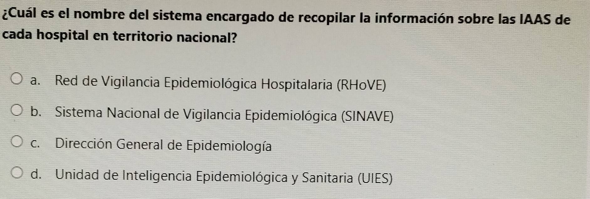 ¿Cuál es el nombre del sistema encargado de recopilar la información sobre las IAAS de
cada hospital en territorio nacional?
a. Red de Vigilancia Epidemiológica Hospitalaria (RHoVE)
b. Sistema Nacional de Vigilancia Epidemiológica (SINAVE)
c. Dirección General de Epidemiología
d. Unidad de Inteligencia Epidemiológica y Sanitaria (UIES)