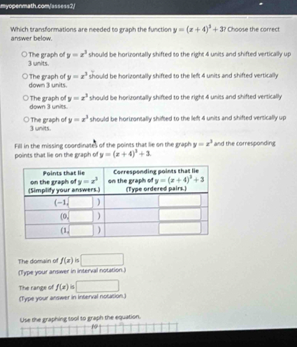 Which transformations are needed to graph the function y=(x+4)^3+3? Choose the correct
answer below.
The graph of y=x^3 should be horizontally shifted to the right 4 units and shifted vertically up
3 units.
The graph of y=x^3 should be horizontally shifted to the left 4 units and shifted vertically
down 3 units.
The graph of y=x^3 should be horizontally shifted to the right 4 units and shifted vertically
down 3 units.
The graph of y=x^3 should be horizontally shifted to the left 4 units and shifted vertically up
3 units.
Fill in the missing coordinates of the points that lie on the graph y=x^3 and the corresponding
points that lie on the graph of y=(x+4)^3+3.
The domain of f(x) is □
(Type your answer in interval notation.)
The range of f(x) is □
(Type your answer in interval notation.)
Use the graphing tool to graph the equation.
10