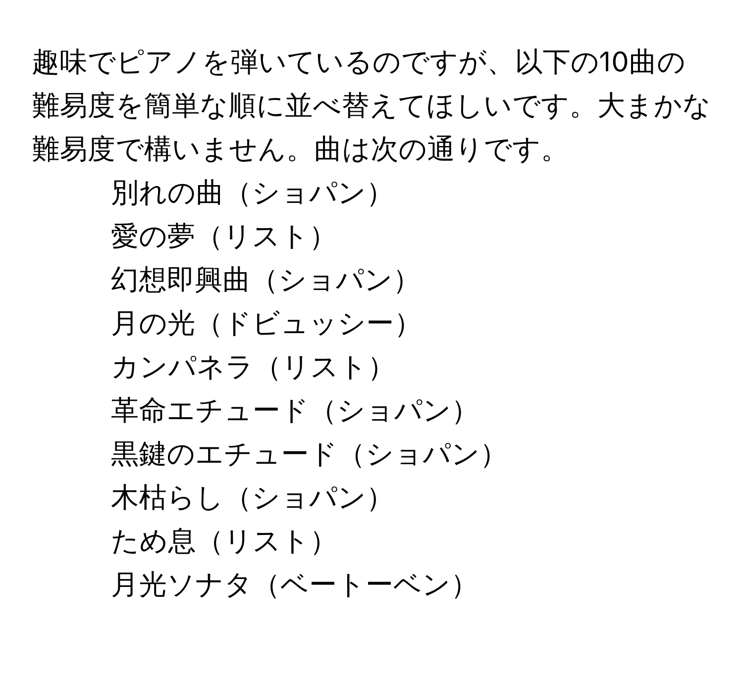 趣味でピアノを弾いているのですが、以下の10曲の難易度を簡単な順に並べ替えてほしいです。大まかな難易度で構いません。曲は次の通りです。  
1. 別れの曲ショパン  
2. 愛の夢リスト  
3. 幻想即興曲ショパン  
4. 月の光ドビュッシー  
5. カンパネラリスト  
6. 革命エチュードショパン  
7. 黒鍵のエチュードショパン  
8. 木枯らしショパン  
9. ため息リスト  
10. 月光ソナタベートーベン