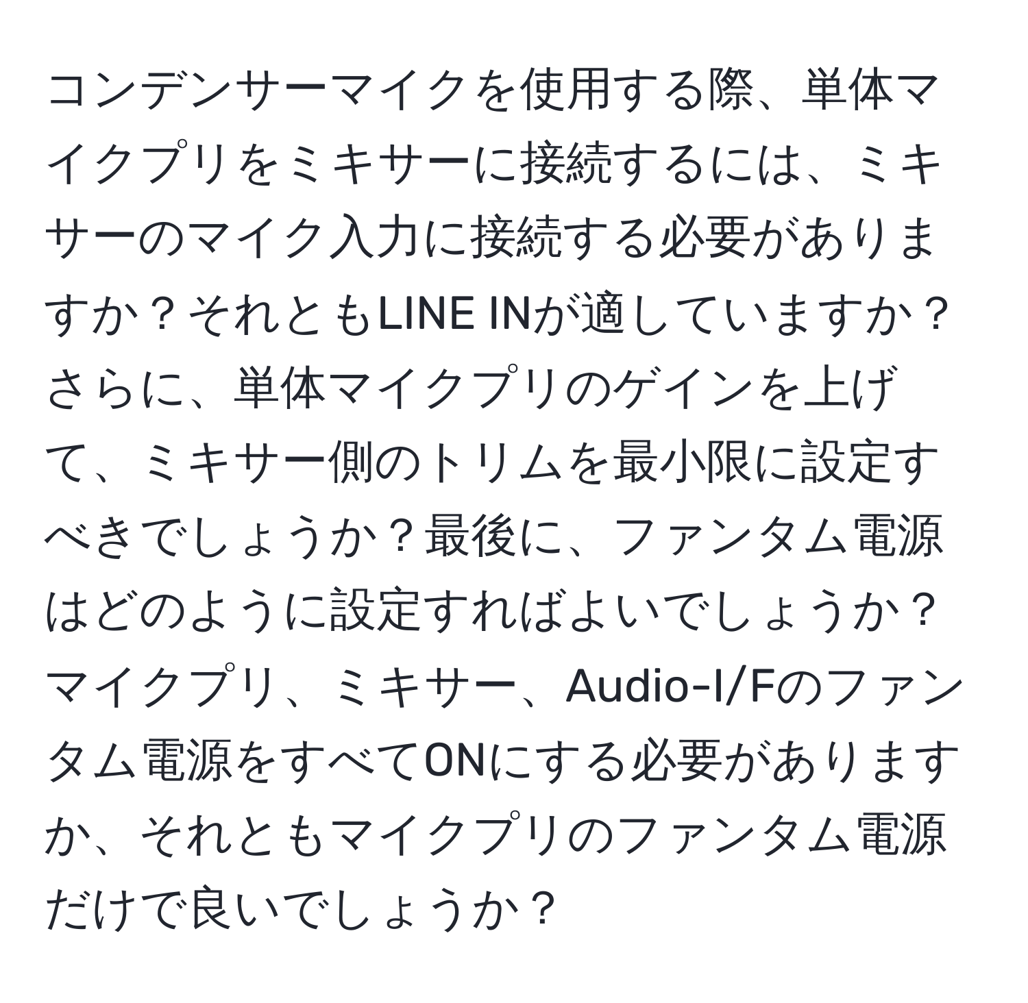 コンデンサーマイクを使用する際、単体マイクプリをミキサーに接続するには、ミキサーのマイク入力に接続する必要がありますか？それともLINE INが適していますか？さらに、単体マイクプリのゲインを上げて、ミキサー側のトリムを最小限に設定すべきでしょうか？最後に、ファンタム電源はどのように設定すればよいでしょうか？マイクプリ、ミキサー、Audio-I/Fのファンタム電源をすべてONにする必要がありますか、それともマイクプリのファンタム電源だけで良いでしょうか？