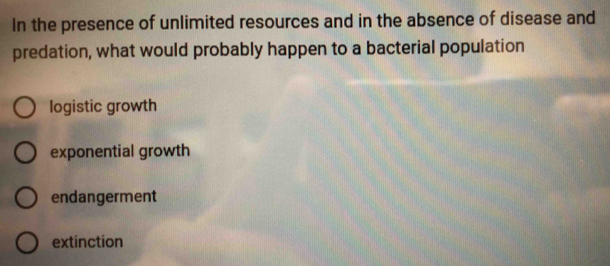 In the presence of unlimited resources and in the absence of disease and
predation, what would probably happen to a bacterial population
logistic growth
exponential growth
endangerment
extinction