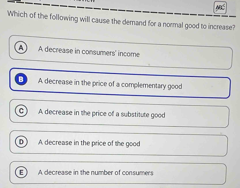 ABC
Which of the following will cause the demand for a normal good to increase?
A) A decrease in consumers’ income
B A decrease in the price of a complementary good
c) A decrease in the price of a substitute good
D A decrease in the price of the good
E) A decrease in the number of consumers