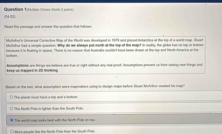 Question 1(Multiple Choice Worth 2 points)
(04.02)
Read this passage and answer the question that follows:
McArthur's Universal Corrective Map of the World was developed in 1979 and placed Antarctica at the top of a world map. Stuart
McArthur had a simple question: Why do we always put north at the top of the map? In reality, the globe has no top or bottom
because it is floating in space. There is no reason that Australia couldn't have been drawn at the top and North America at the
bottom.
Assumptions are things we believe are true or right without any real proof. Assumptions prevent us from seeing new things and
keep us trapped in 2D thinking.
Based on the text, what assumption were mapmakers using to design maps before Stuart McArthur created his map?
The planet must have a top and a bottom.
The North Pole is lighter than the South Pole.
The world map looks best with the North Pole on top.
More people like the North Pole than the South Pole.