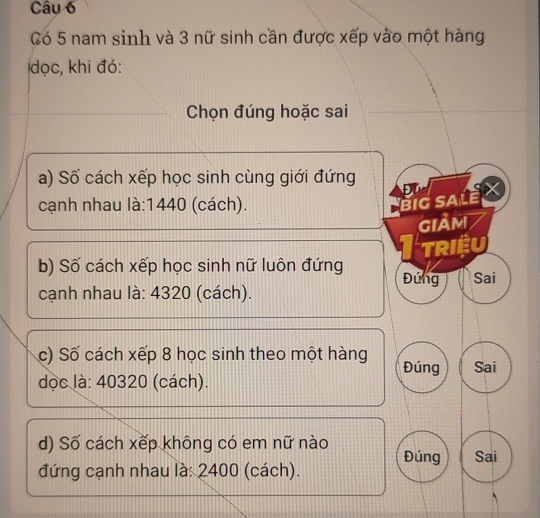 Có 5 nam sinh và 3 nữ sinh cần được xếp vào một hàng 
dọc, khi đó: 
Chọn đúng hoặc sai 
a) Số cách xếp học sinh cùng giới đứng Đù X
cạnh nhau là: 1440 (cách). 
BiG SALE 
Giảm 
TRIệU 
b) Số cách xếp học sinh nữ luôn đứng Đứng Sai 
cạnh nhau là: 4320 (cách). 
c) Số cách xếp 8 học sinh theo một hàng Đúng Sai 
dọc là: 40320 (cách). 
d) Số cách xếp không có em nữ nào Đúng Sai 
đứng cạnh nhau là: 2400 (cách).