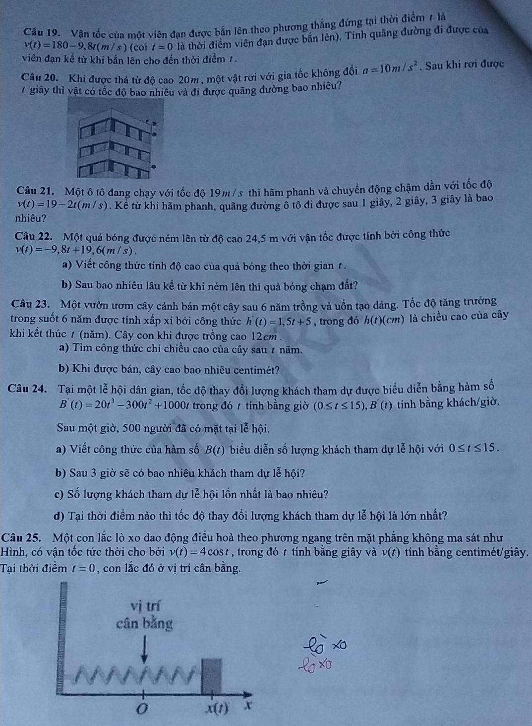 Vận tốc của một viên đạn được bắn lên theo phương thắng đứng tại thời điểm 7 là
v(t)=180-9,8t(m/s) (coi t=0 là thời điểm viên đạn được bắn lên). Tính quãng đường đi được của
viên đạn kể từ khi bắn lên cho đến thời điểm 1.
Câu 20. Khi được thả từ đô cao 20m, một vật rơi với gia tốc không đổi a=10m/s^2. Sau khi rơi được
7giây thì vật có tốc độ bao nhiêu và đi được quãng đường bao nhiều?
Câu 21. Một ô tô đang chạy với tốc độ 19m /s thì hãm phanh và chuyển động chậm dần với tốc độ
v(t)=19-2t(m/s). Kể từ khi hãm phanh, quãng đường ổ tô đi được sau 1 giây, 2 giây, 3 giây là bao
nhiêu?
Câu 22. Một quả bóng được ném lên từ độ cao 24,5 m với vận tốc được tính bởi công thức
v(t)=-9,8t+19,6(m/s).
a) Viết công thức tính độ cao của quả bóng theo thời gian 1 .
b) Sau bao nhiêu lâu kể từ khi ném lên thì quả bóng chạm đất?
Câu 23.  Một vườn ươm cây cảnh bán một cây sau 6 năm trồng và uốn tạo dáng. Tốc độ tăng trưởng
trong suốt 6 năm được tính xấp xỉ bởi công thức h'(t)=1,5t+5 , trong đó h(t)(cm) là chiều cao của cây
khi kết thúc t (năm). Cây con khi được trồng cao 12cm .
a) Tìm công thức chỉ chiều cao của cây sau 7 năm.
b) Khi được bán, cây cao bao nhiêu centimét?
Câu 24. Tại một lễ hội dân gian, tốc độ thay đổi lượng khách tham dự được biểu diễn bằng hàm số
B'(t)=20t^3-300t^2+1000t trong đó  tính bằng giờ (0≤ t≤ 15),B'(t) tính bằng khách/giờ.
Sau một giờ, 500 người đã có mặt tại lễ hội.
a) Viết công thức của hàm số B(t) biểu diễn số lượng khách tham dự lễ hội với 0≤ t≤ 15.
b) Sau 3 giờ sẽ có bao nhiêu khách tham dự lễ hội?
c) Số lượng khách tham dự lễ hội lốn nhất là bao nhiêu?
d) Tại thời điểm nào thì tốc độ thay đổi lượng khách tham dự lễ hội là lớn nhất?
Câu 25. Một con lắc lò xo dao động điều hoà theo phương ngang trên mặt phẳng không ma sát như
Hình, có vận tốc tức thời cho bởi v(t)=4cos t , trong đó t tính bằng giây và v(t) tính bằng centimét/giây.
Tại thời điểm t=0 , con lắc đó ở vị trí cân bằng.