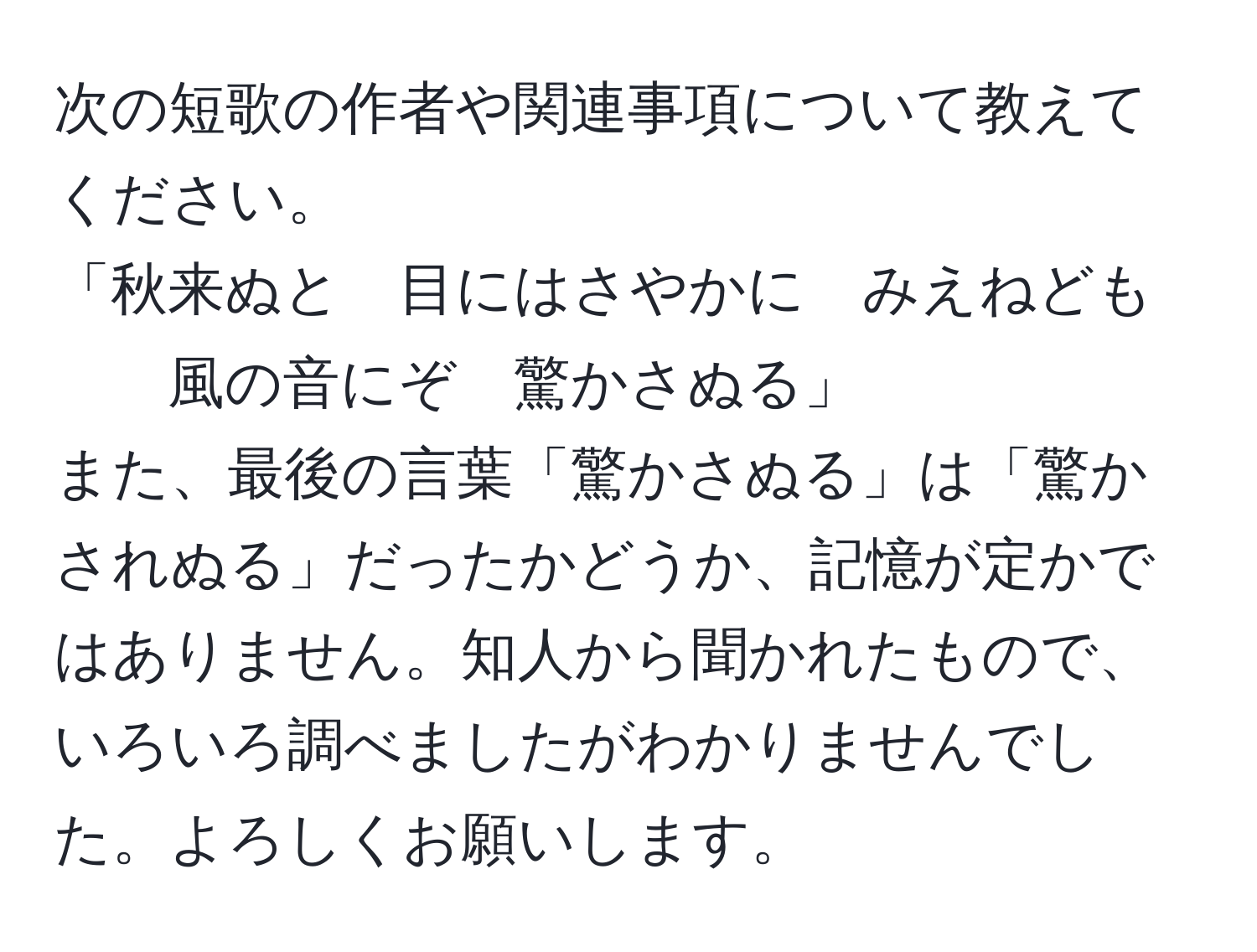 次の短歌の作者や関連事項について教えてください。  
「秋来ぬと　目にはさやかに　みえねども　  
風の音にぞ　驚かさぬる」  
また、最後の言葉「驚かさぬる」は「驚かされぬる」だったかどうか、記憶が定かではありません。知人から聞かれたもので、いろいろ調べましたがわかりませんでした。よろしくお願いします。