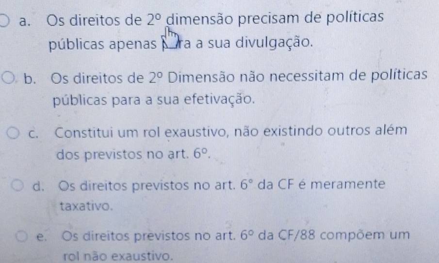 a. Os direitos de 2° dimensão precisam de políticas
públicas apenas ra a sua divulgação.
b. Os direitos de 2° Dimensão não necessitam de políticas
públicas para a sua efetivação.
c. Constitui um rol exaustivo, não existindo outros além
dos previstos no art. 6°.
d. Os direitos previstos no art. 6° da CF é meramente
taxativo.
e. Os direitos previstos no art. 6° da CF/88 compõem um
rol não exaustivo.