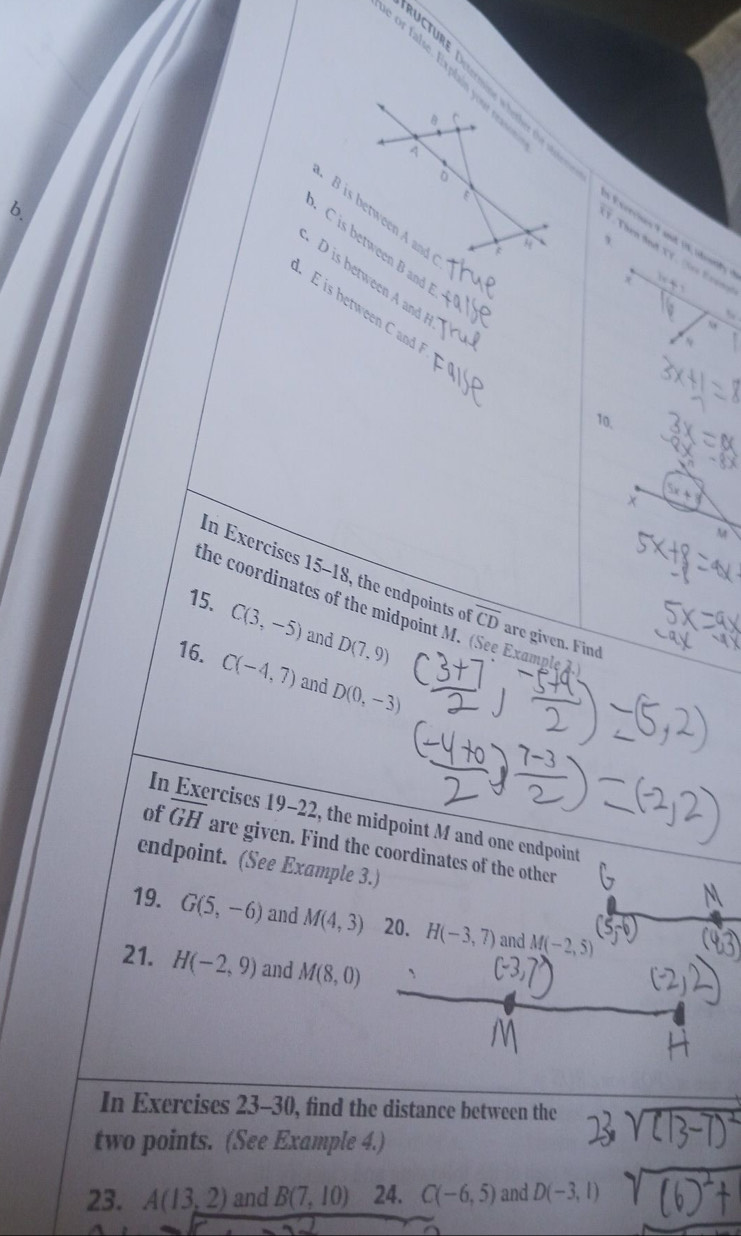 or false. Ex plain your reas 
B C 
A 
. 
6
B is between A and 
Exercies 9 and 18 indeerify 
、
C is between B an 
V. Then And XY. (Ses Erens
D is between A and
x 104. E is between C and
10. 
+
M
In Exercises 15-18, the endpoints o overline CD are given. Find 
the coordinates of the midpoint M. (See Example A 
15. C(3,-5) and D(7,9)
16. C(-4,7) and D(0,-3)
In rcises 19-22, the midpoint M and one endpoint 
of overline GH are given. Find the coordinates of the other 
endpoint. (See Example 3.) 
19. G(5,-6) and M(4,3) 20. H(-3,7) and M(-2,5)
21. H(-2,9) and M(8,0)
In Exercises 23-30, find the distance between the 
two points. (See Example 4.) 
23. A(13,2) and B(7,10) 24. C(-6,5) and D(-3,1)